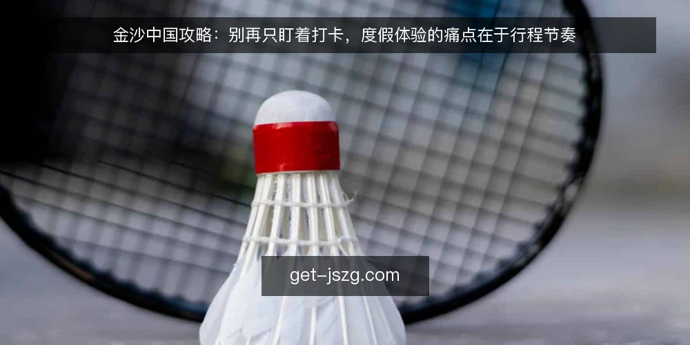 金沙中国攻略：别再只盯着打卡，度假体验的痛点在于行程节奏 — 问题：金沙中国度假为何总像赶场 配图
